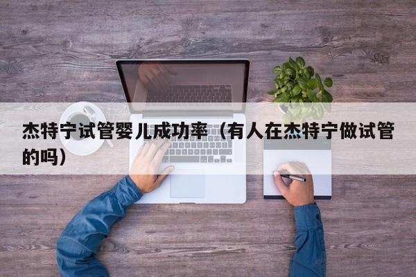 杰特宁试管婴儿成功率(有人在杰特宁做试管的吗)