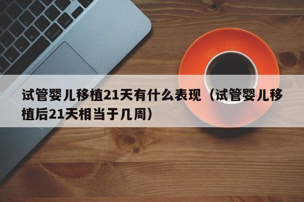 试管婴儿移植21天有什么表现(试管婴儿移植后21天相当于几周)
