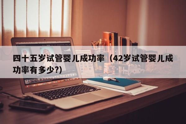 四十五岁试管婴儿成功率(42岁试管婴儿成功率有多少?)