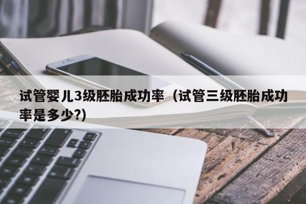 试管婴儿3级胚胎成功率(试管三级胚胎成功率是多少?)