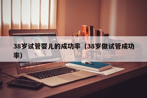 38岁试管婴儿的成功率(38岁做试管成功率)