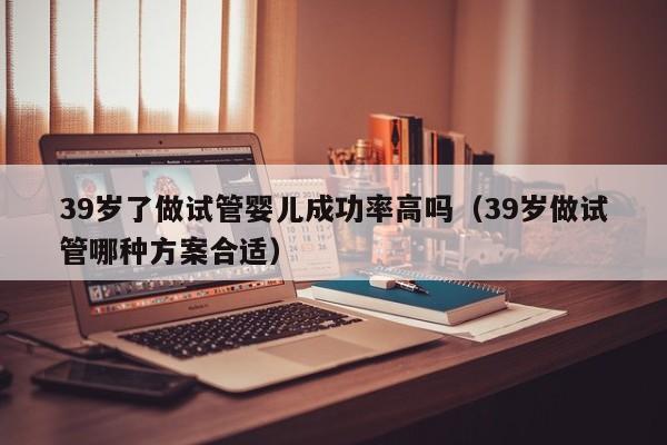 39岁了做试管婴儿成功率高吗(39岁做试管哪种方案合适)