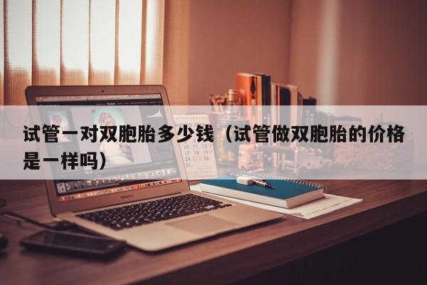试管一对双胞胎多少钱(试管做双胞胎的价格是一样吗)
