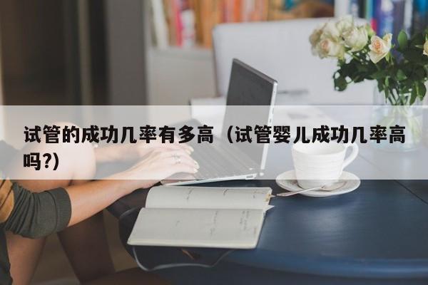 试管的成功几率有多高(试管婴儿成功几率高吗?)