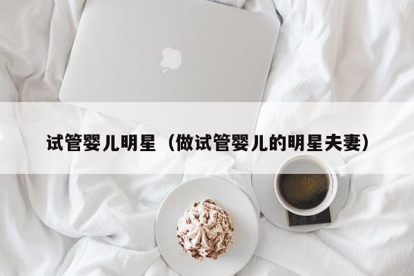 试管婴儿明星(做试管婴儿的明星夫妻)