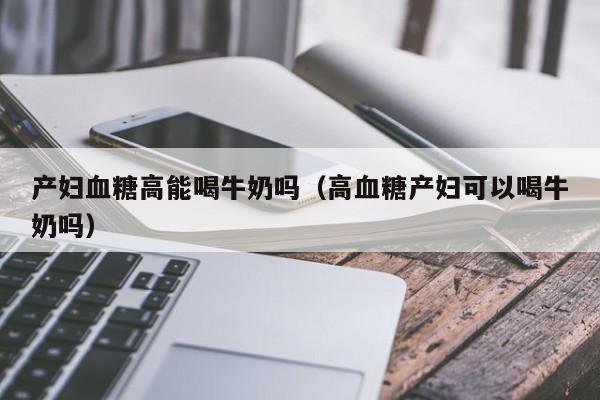产妇血糖高能喝牛奶吗(高血糖产妇可以喝牛奶吗)