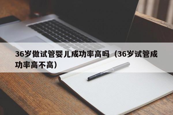 36岁做试管婴儿成功率高吗(36岁试管成功率高不高)