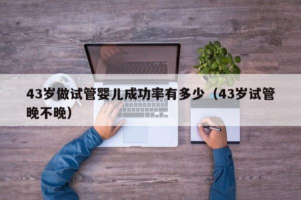 43岁做试管婴儿成功率有多少(43岁试管晚不晚)
