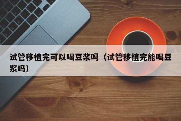 试管移植完可以喝豆浆吗(试管移植完能喝豆浆吗)