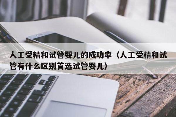人工受精和试管婴儿的成功率(人工受精和试管有什么区别首选试管婴儿)