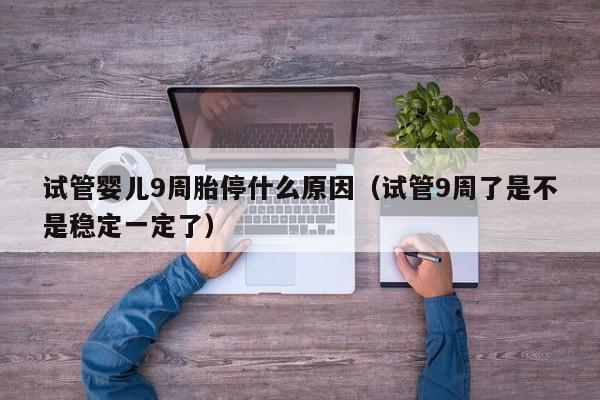 试管婴儿9周胎停什么原因(试管9周了是不是稳定一定了)
