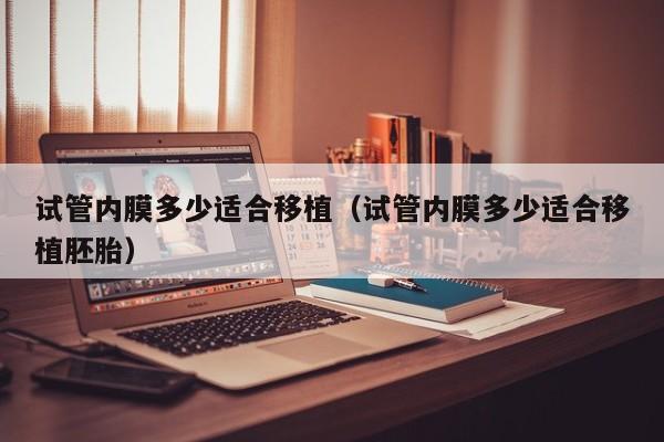 试管内膜多少适合移植(试管内膜多少适合移植胚胎)