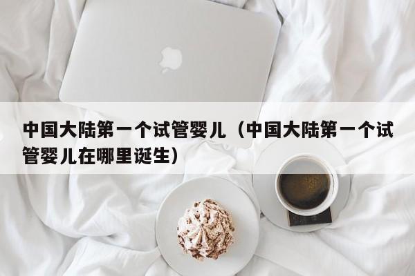 中国大陆第一个试管婴儿(中国大陆第一个试管婴儿在哪里诞生)