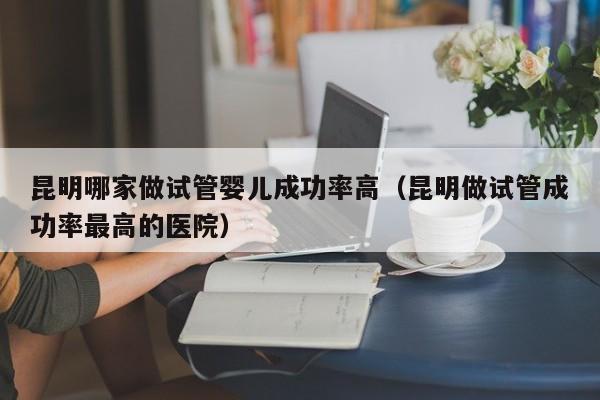 昆明哪家做试管婴儿成功率高(昆明做试管成功率最高的医院)
