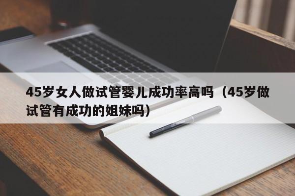 45岁女人做试管婴儿成功率高吗(45岁做试管有成功的姐妹吗)