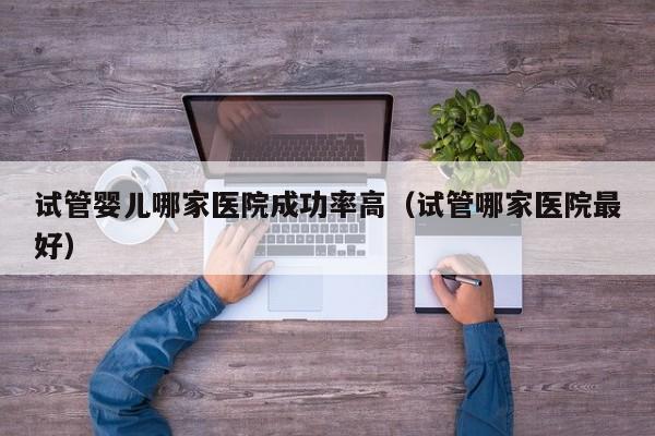 试管婴儿哪家医院成功率高(试管哪家医院最好)