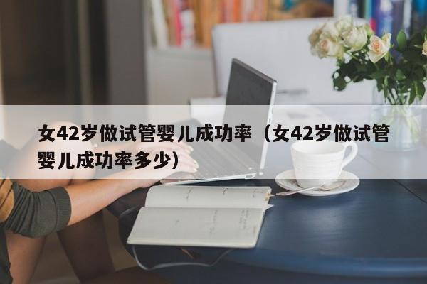 女42岁做试管婴儿成功率(女42岁做试管婴儿成功率多少)