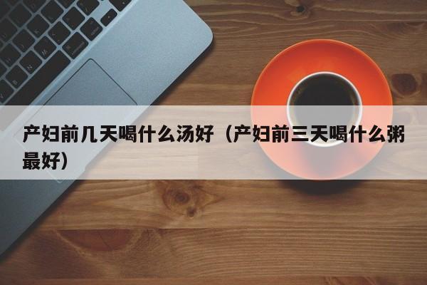 产妇前几天喝什么汤好(产妇前三天喝什么粥最好)