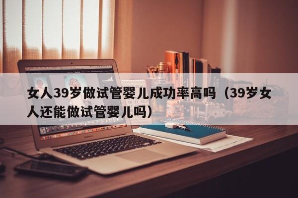 女人39岁做试管婴儿成功率高吗(39岁女人还能做试管婴儿吗)