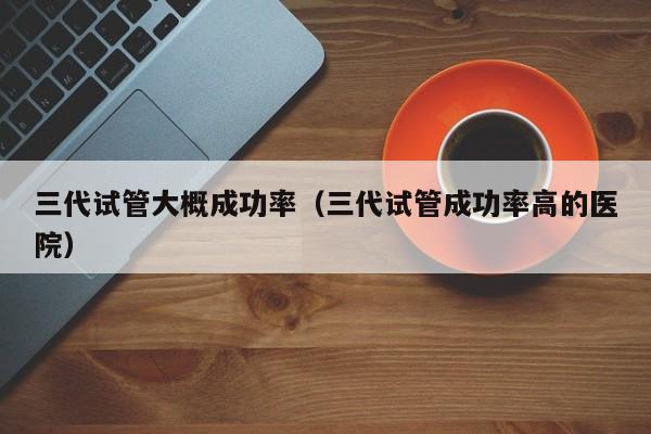 三代试管大概成功率(三代试管成功率高的医院)