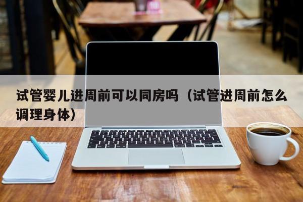 试管婴儿进周前可以同房吗(试管进周前怎么调理身体)