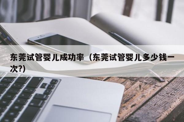东莞试管婴儿成功率(东莞试管婴儿多少钱一次?)