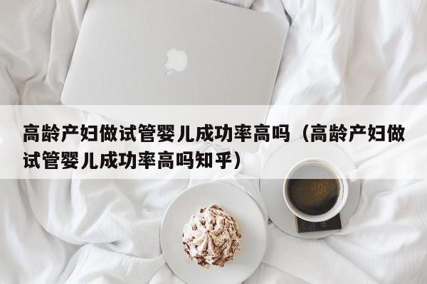 高龄产妇做试管婴儿成功率高吗(高龄产妇做试管婴儿成功率高吗知乎)
