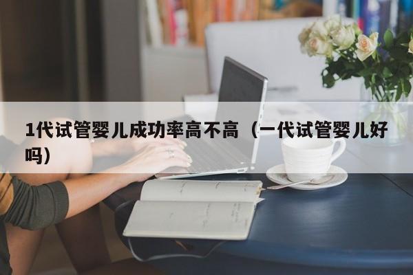 1代试管婴儿成功率高不高(一代试管婴儿好吗)