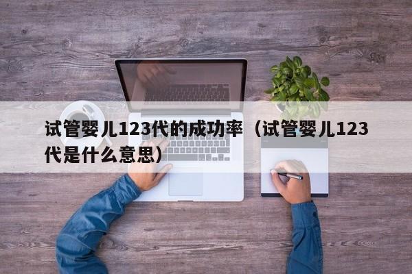 试管婴儿123代的成功率(试管婴儿123代是什么意思)