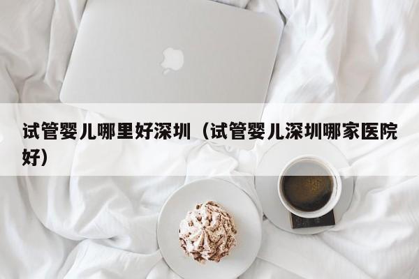 试管婴儿哪里好深圳(试管婴儿深圳哪家医院好)