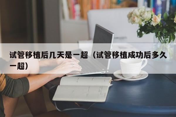 试管移植后几天是一超(试管移植成功后多久一超)
