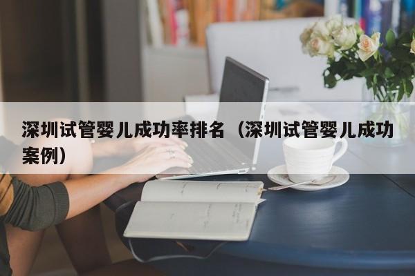 深圳试管婴儿成功率排名(深圳试管婴儿成功案例)