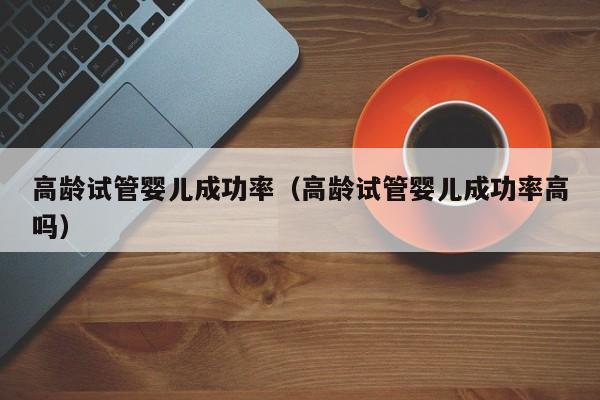 高龄试管婴儿成功率(高龄试管婴儿成功率高吗)