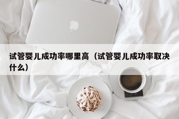 试管婴儿成功率哪里高(试管婴儿成功率取决什么)