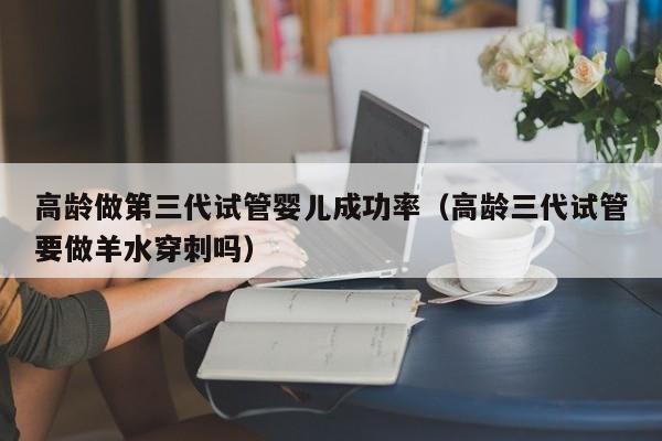 高龄做第三代试管婴儿成功率(高龄三代试管要做羊水穿刺吗)