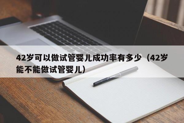 42岁可以做试管婴儿成功率有多少(42岁能不能做试管婴儿)