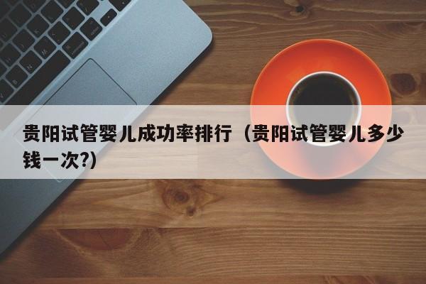 贵阳试管婴儿成功率排行(贵阳试管婴儿多少钱一次?)