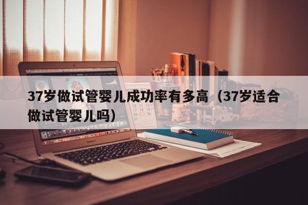 37岁做试管婴儿成功率有多高(37岁适合做试管婴儿吗)