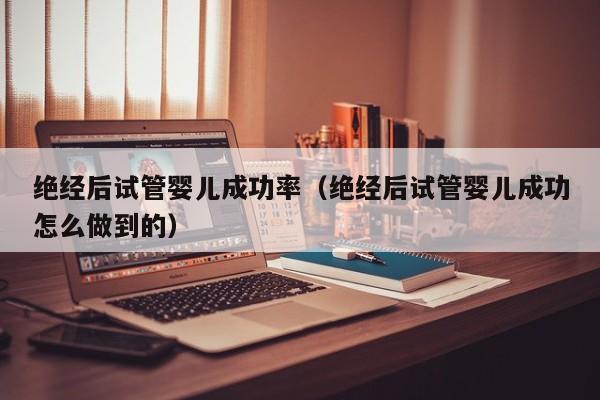 绝经后试管婴儿成功率(绝经后试管婴儿成功怎么做到的)