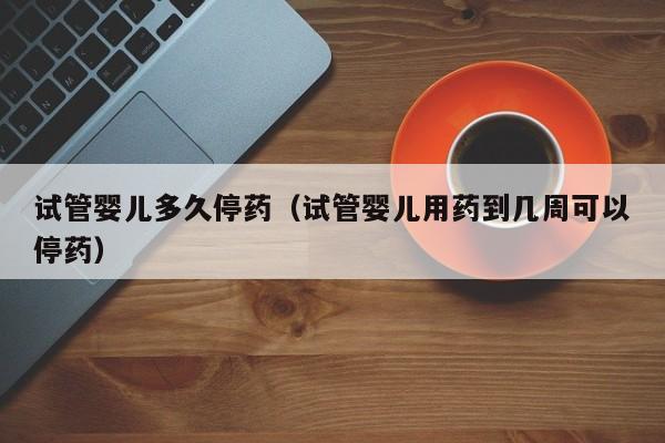 试管婴儿多久停药(试管婴儿用药到几周可以停药)