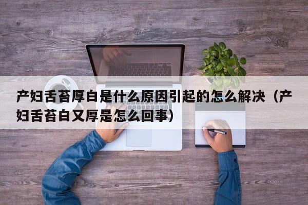 产妇舌苔厚白是什么原因引起的怎么解决(产妇舌苔白又厚是怎么回事)