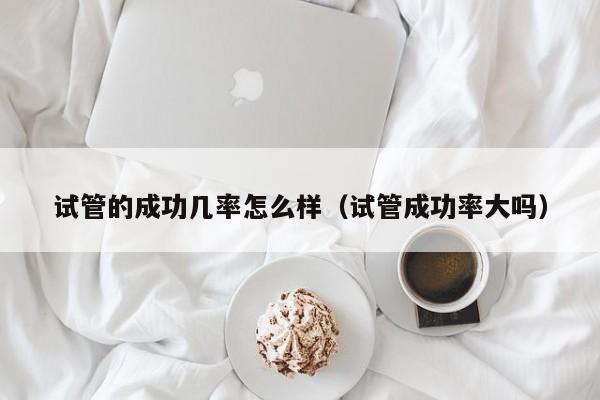 试管的成功几率怎么样(试管成功率大吗)