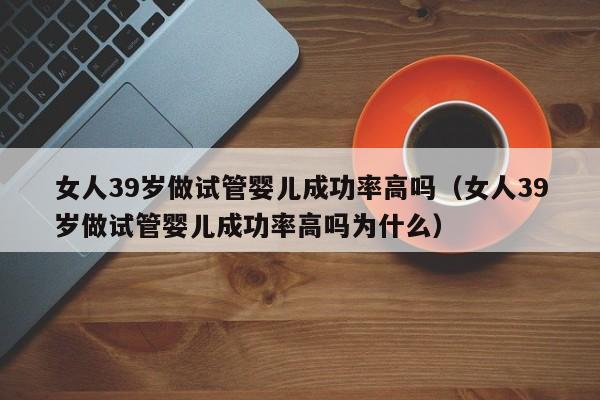 女人39岁做试管婴儿成功率高吗(女人39岁做试管婴儿成功率高吗为什么)