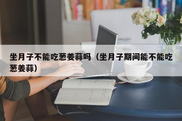 坐月子不能吃葱姜蒜吗(坐月子期间能不能吃葱姜蒜)