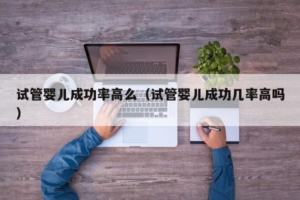 试管婴儿成功率高么(试管婴儿成功几率高吗)
