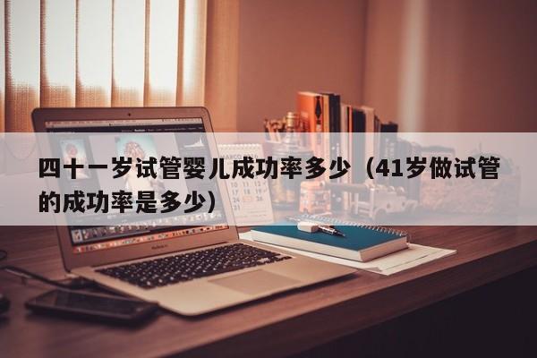 四十一岁试管婴儿成功率多少(41岁做试管的成功率是多少)