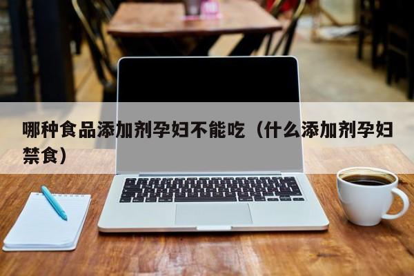哪种食品添加剂孕妇不能吃(什么添加剂孕妇禁食)