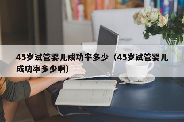 45岁试管婴儿成功率多少(45岁试管婴儿成功率多少啊)