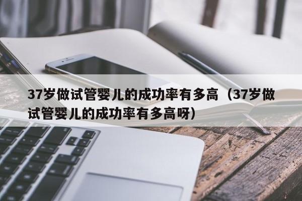 37岁做试管婴儿的成功率有多高(37岁做试管婴儿的成功率有多高呀)
