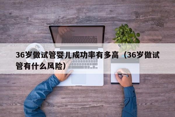 36岁做试管婴儿成功率有多高(36岁做试管有什么风险)